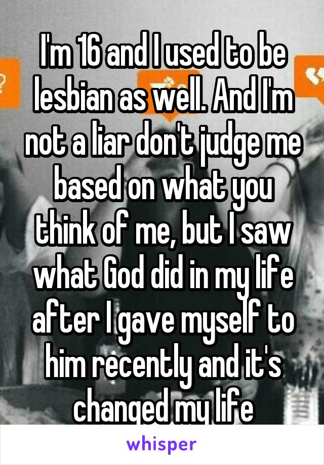 I'm 16 and I used to be lesbian as well. And I'm not a liar don't judge me based on what you think of me, but I saw what God did in my life after I gave myself to him recently and it's changed my life