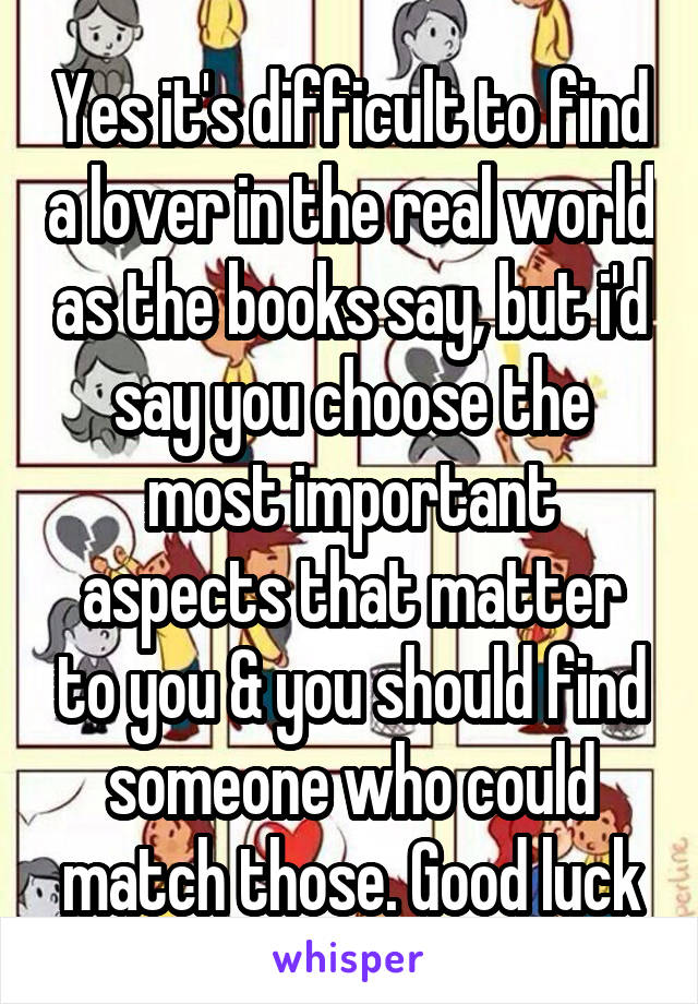 Yes it's difficult to find a lover in the real world as the books say, but i'd say you choose the most important aspects that matter to you & you should find someone who could match those. Good luck