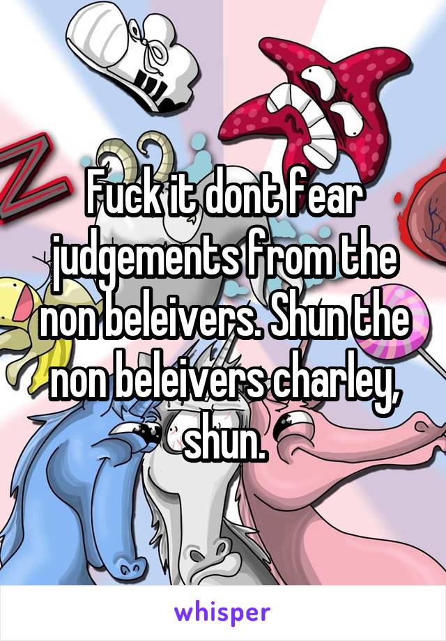 Fuck it dont fear judgements from the non beleivers. Shun the non beleivers charley, shun.