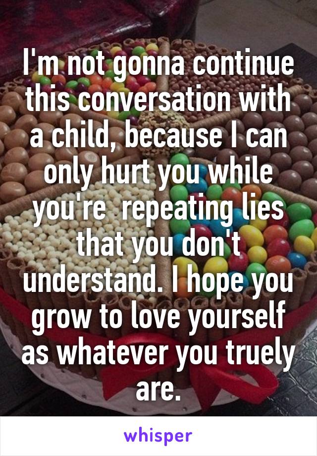 I'm not gonna continue this conversation with a child, because I can only hurt you while you're  repeating lies that you don't understand. I hope you grow to love yourself as whatever you truely are.