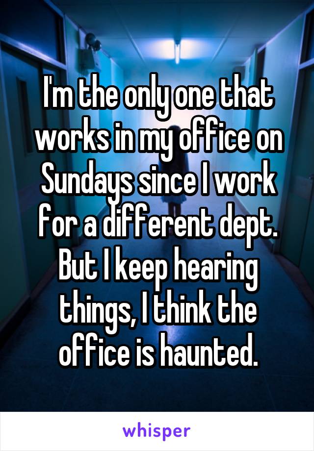 I'm the only one that works in my office on Sundays since I work for a different dept. But I keep hearing things, I think the office is haunted.