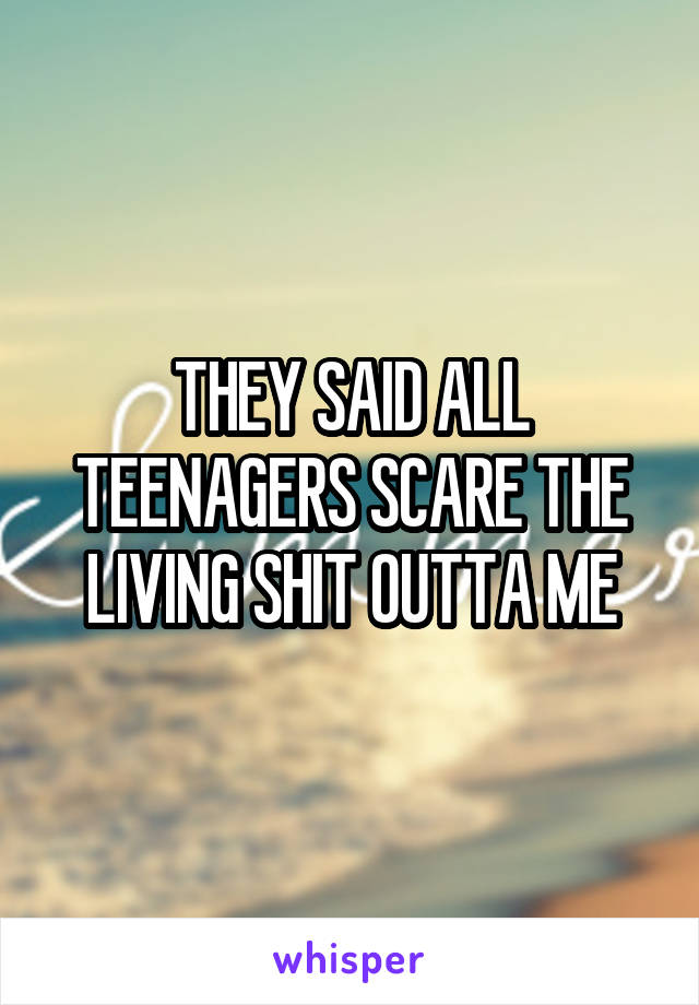 THEY SAID ALL TEENAGERS SCARE THE LIVING SHIT OUTTA ME