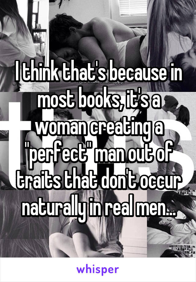 I think that's because in most books, it's a woman creating a "perfect" man out of traits that don't occur naturally in real men...