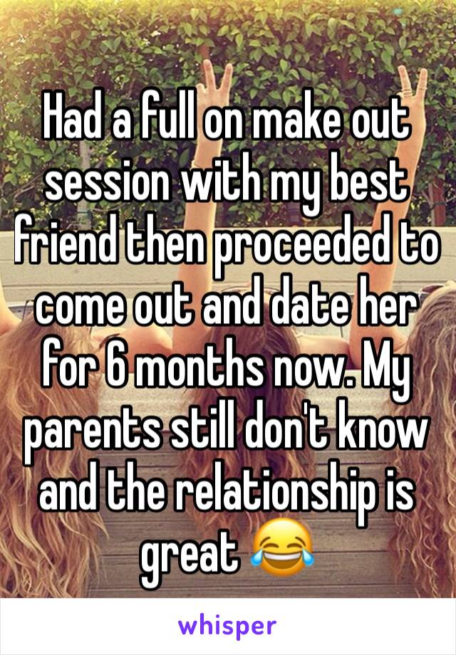 Had a full on make out session with my best friend then proceeded to come out and date her for 6 months now. My parents still don't know and the relationship is great 😂
