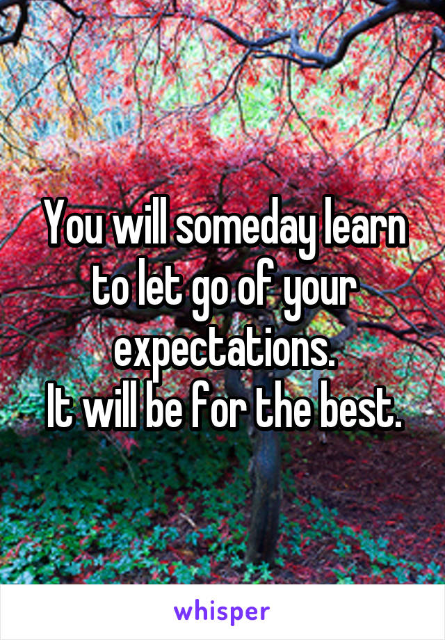 You will someday learn to let go of your expectations.
It will be for the best.