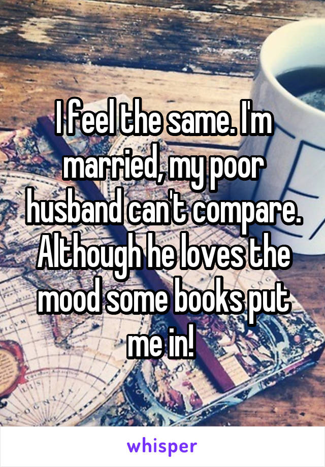 I feel the same. I'm married, my poor husband can't compare. Although he loves the mood some books put me in! 