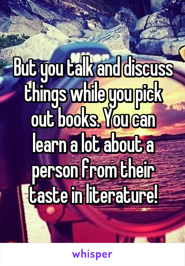 But you talk and discuss things while you pick out books. You can learn a lot about a person from their taste in literature!