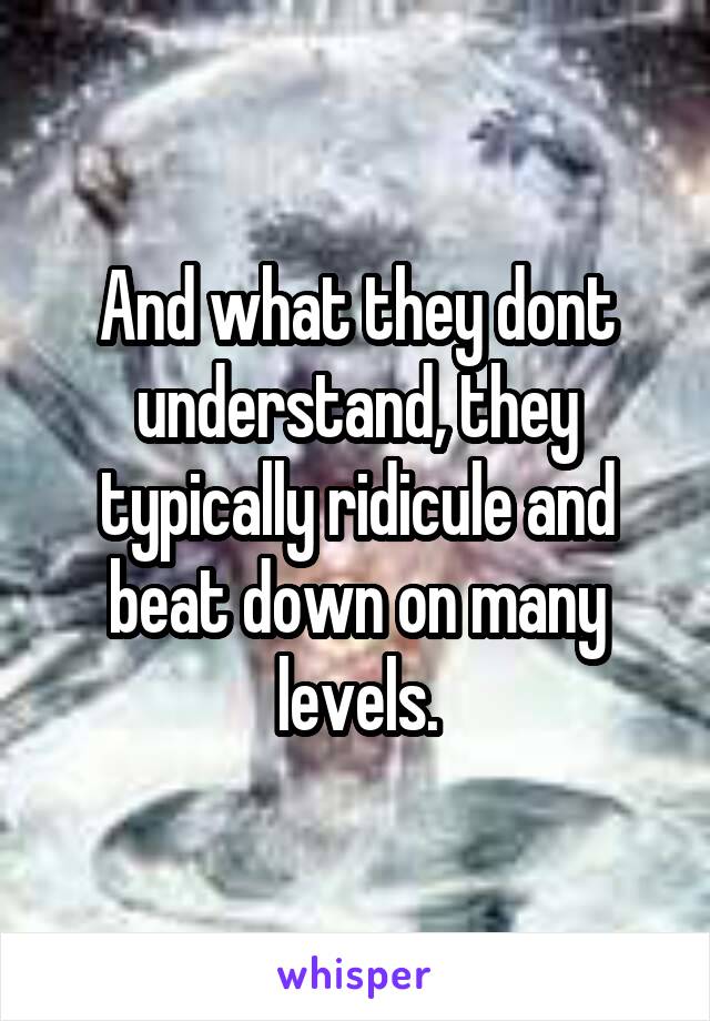 And what they dont understand, they typically ridicule and beat down on many levels.