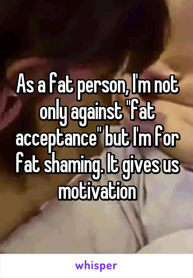 As a fat person, I'm not only against "fat acceptance" but I'm for fat shaming. It gives us motivation