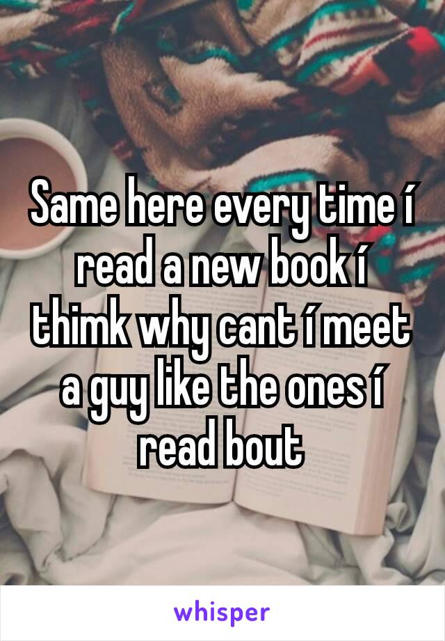 Same here every time í read a new book í thimk why cant í meet a guy like the ones í read bout