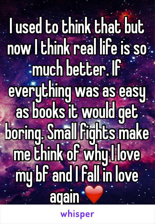 I used to think that but now I think real life is so much better. If everything was as easy as books it would get boring. Small fights make me think of why I love my bf and I fall in love again ❤️