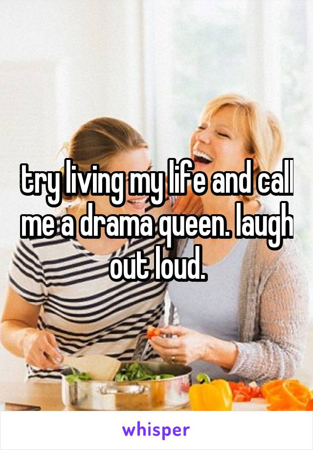 try living my life and call me a drama queen. laugh out loud.