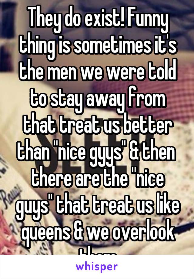 They do exist! Funny thing is sometimes it's the men we were told to stay away from that treat us better than "nice gyys" & then  there are the "nice guys" that treat us like queens & we overlook them