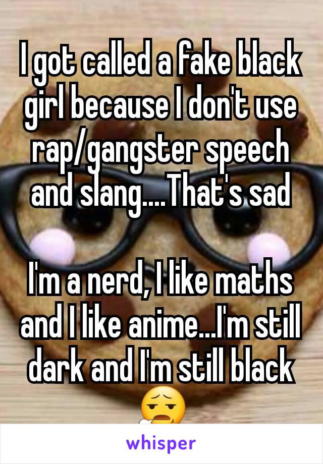 I got called a fake black girl because I don't use rap/gangster speech and slang....That's sad

I'm a nerd, I like maths and I like anime...I'm still dark and I'm still black 😧