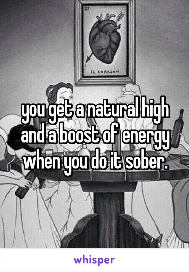 you get a natural high and a boost of energy when you do it sober.