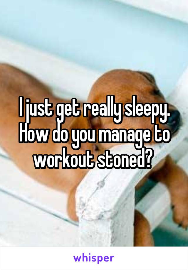 I just get really sleepy. How do you manage to workout stoned? 