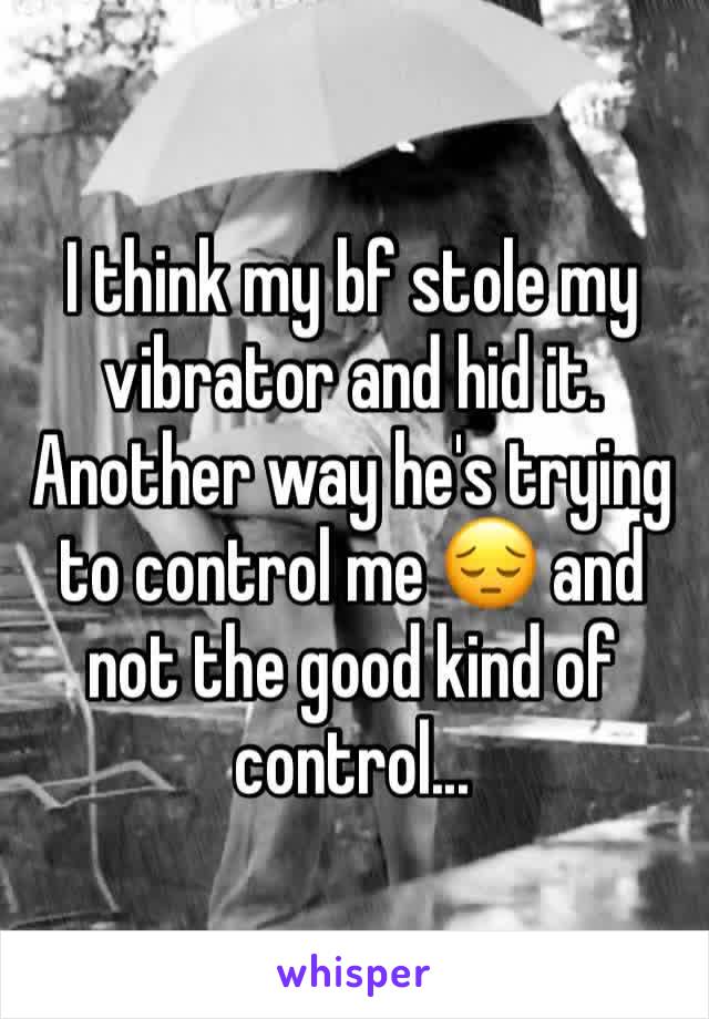 I think my bf stole my vibrator and hid it. Another way he's trying to control me 😔 and not the good kind of control... 