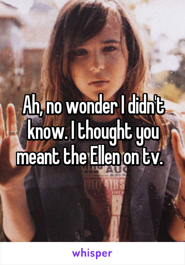 Ah, no wonder I didn't know. I thought you meant the Ellen on tv.  