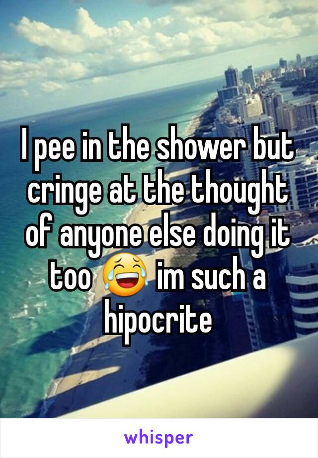 I pee in the shower but cringe at the thought of anyone else doing it too 😂 im such a hipocrite