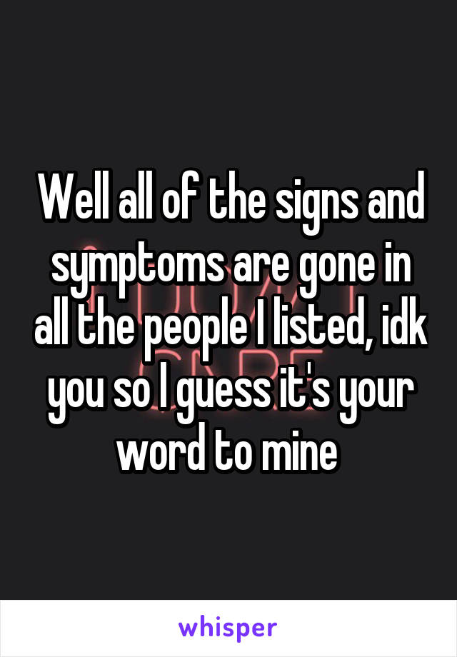 Well all of the signs and symptoms are gone in all the people I listed, idk you so I guess it's your word to mine 