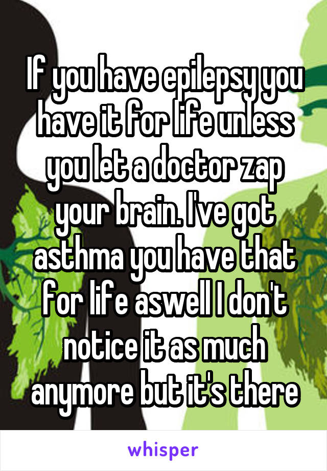 If you have epilepsy you have it for life unless you let a doctor zap your brain. I've got asthma you have that for life aswell I don't notice it as much anymore but it's there