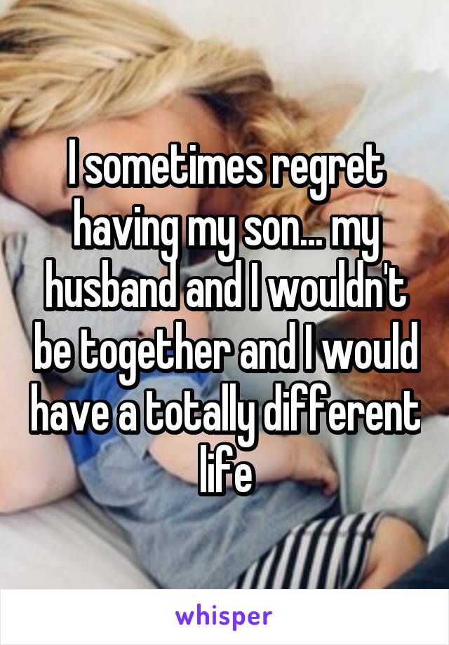 I sometimes regret having my son... my husband and I wouldn't be together and I would have a totally different life