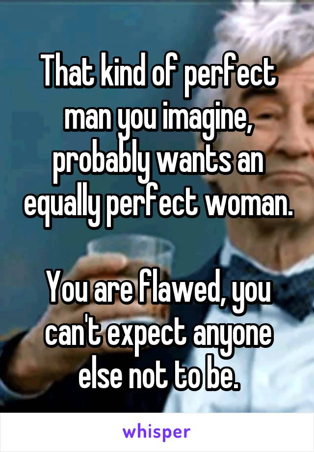 That kind of perfect man you imagine, probably wants an equally perfect woman. 
You are flawed, you can't expect anyone else not to be.