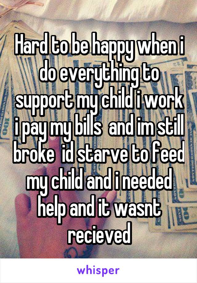 Hard to be happy when i do everything to support my child i work i pay my bills  and im still broke  id starve to feed my child and i needed help and it wasnt recieved