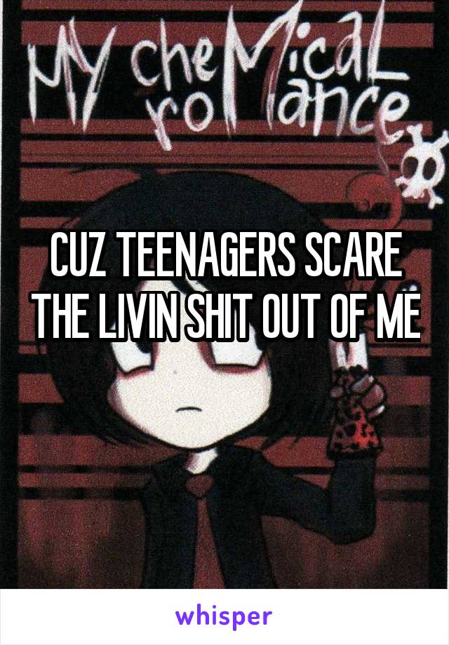 CUZ TEENAGERS SCARE THE LIVIN SHIT OUT OF ME 