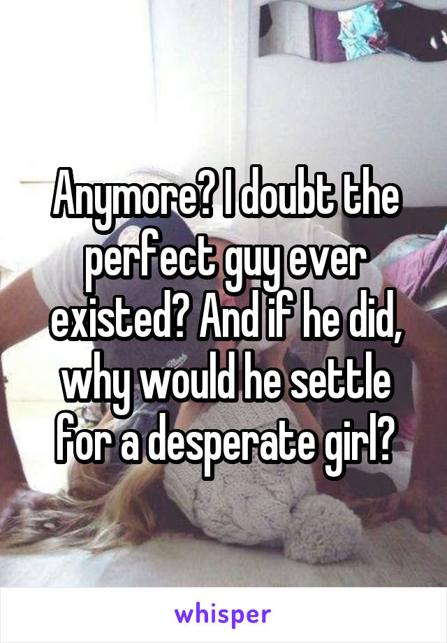 Anymore? I doubt the perfect guy ever existed? And if he did, why would he settle for a desperate girl?