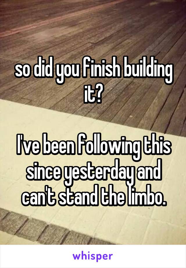 so did you finish building it?

I've been following this since yesterday and can't stand the limbo.