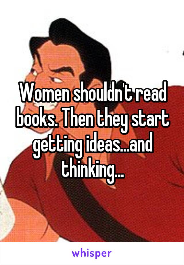 Women shouldn't read books. Then they start getting ideas...and thinking...