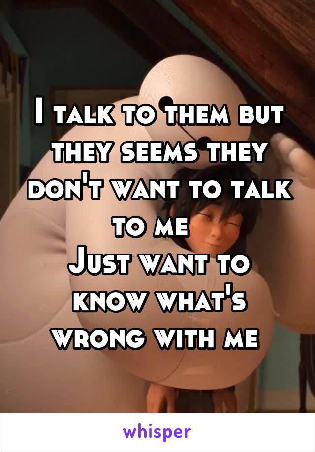 I talk to them but they seems they don't want to talk to me  
Just want to know what's wrong with me 