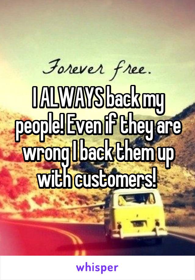 I ALWAYS back my people! Even if they are wrong I back them up with customers! 