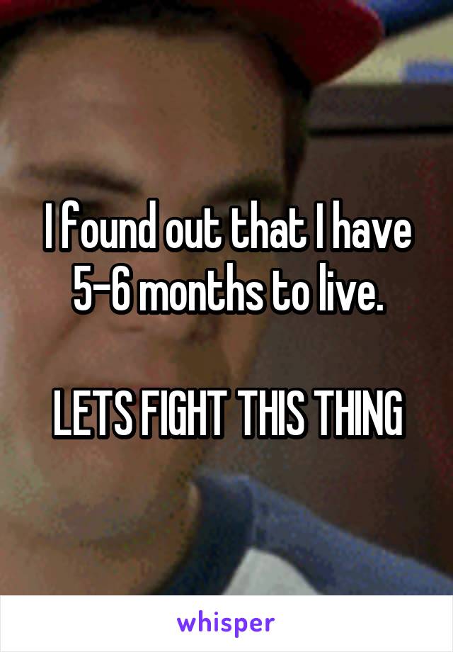 I found out that I have 5-6 months to live.

LETS FIGHT THIS THING