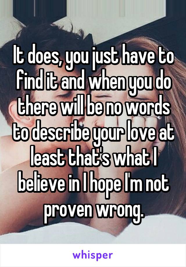 It does, you just have to find it and when you do there will be no words to describe your love at least that's what I believe in I hope I'm not proven wrong.