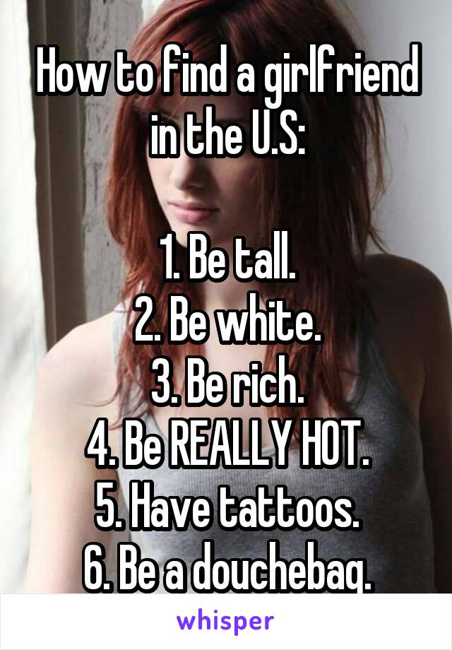 How to find a girlfriend in the U.S:

1. Be tall.
2. Be white.
3. Be rich.
4. Be REALLY HOT.
5. Have tattoos.
6. Be a douchebag.