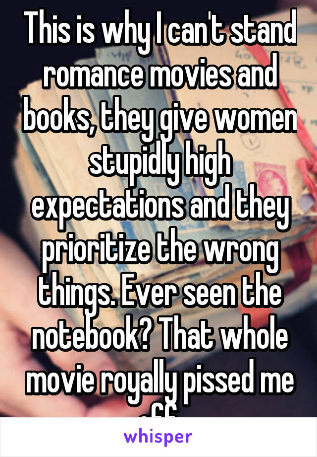 This is why I can't stand romance movies and books, they give women stupidly high expectations and they prioritize the wrong things. Ever seen the notebook? That whole movie royally pissed me off.