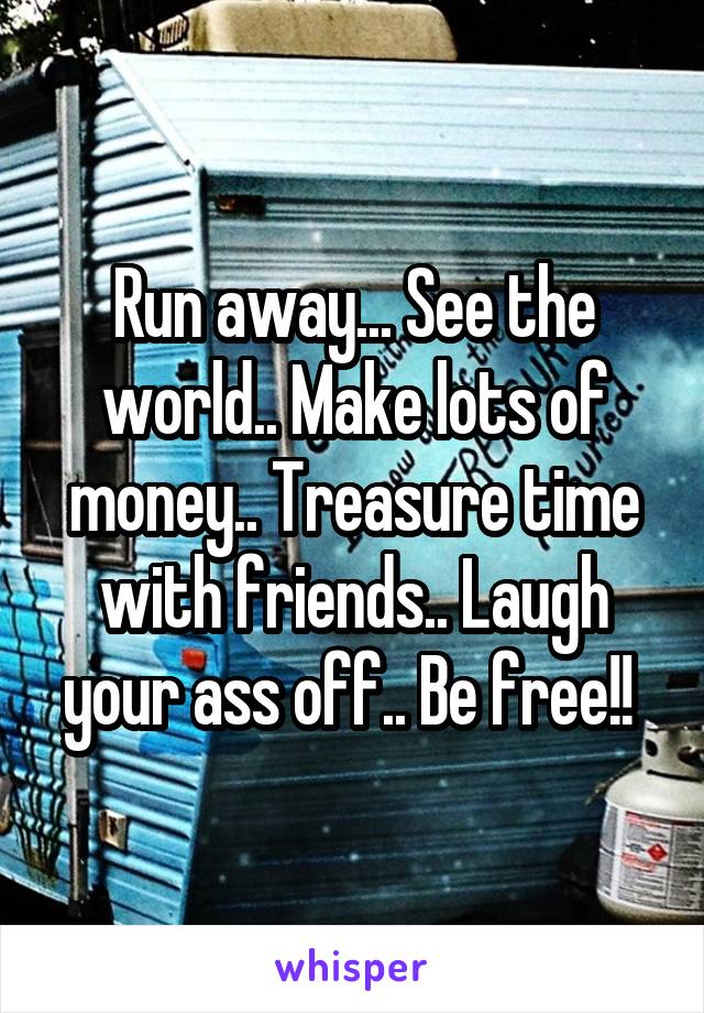 Run away... See the world.. Make lots of money.. Treasure time with friends.. Laugh your ass off.. Be free!! 