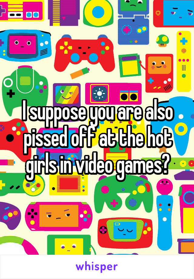 I suppose you are also pissed off at the hot girls in video games?