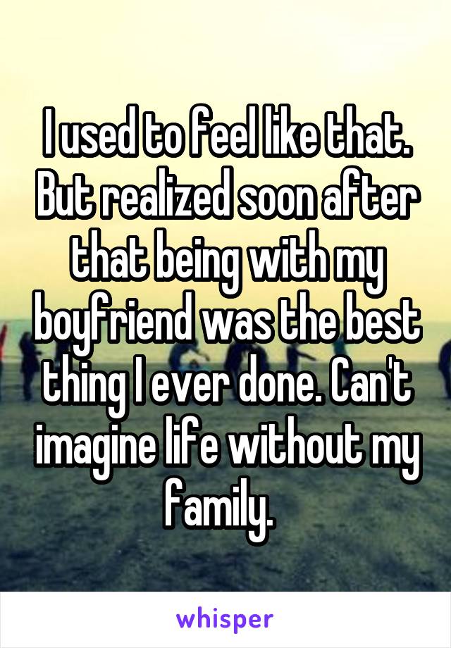 I used to feel like that. But realized soon after that being with my boyfriend was the best thing I ever done. Can't imagine life without my family.  