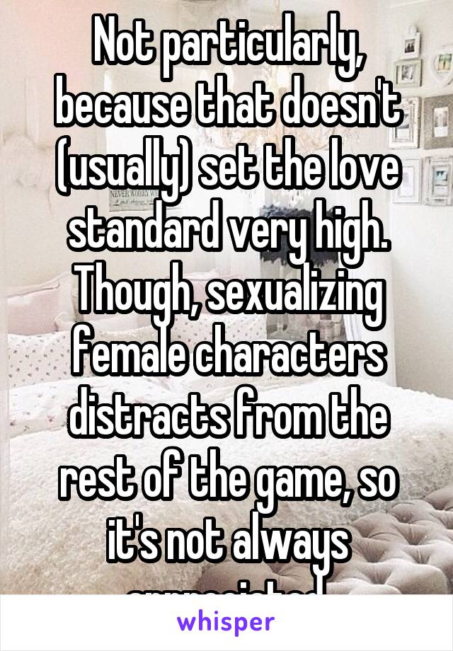 Not particularly, because that doesn't (usually) set the love standard very high. Though, sexualizing female characters distracts from the rest of the game, so it's not always appreciated.
