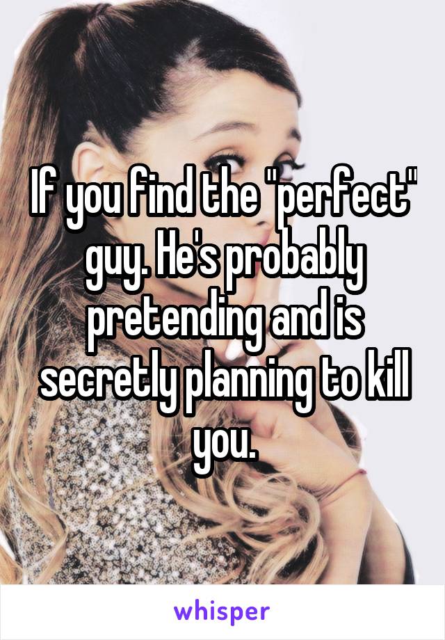If you find the "perfect" guy. He's probably pretending and is secretly planning to kill you.