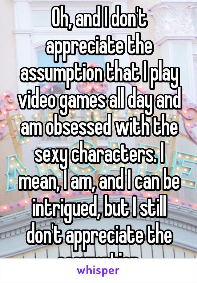 Oh, and I don't appreciate the assumption that I play video games all day and am obsessed with the sexy characters. I mean, I am, and I can be intrigued, but I still don't appreciate the assumption.
