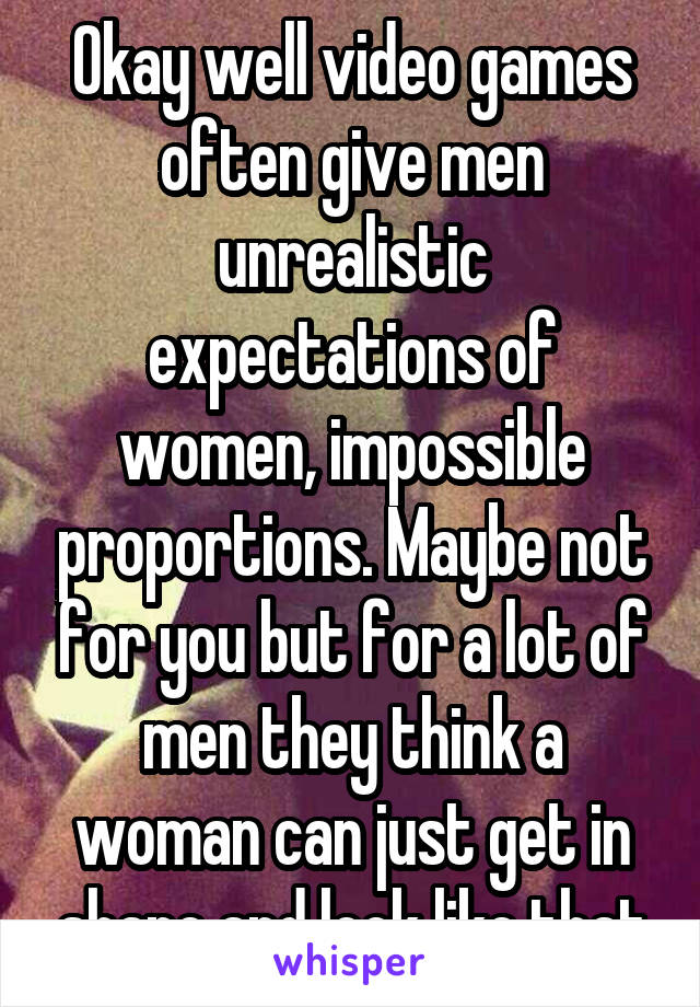 Okay well video games often give men unrealistic expectations of women, impossible proportions. Maybe not for you but for a lot of men they think a woman can just get in shape and look like that
