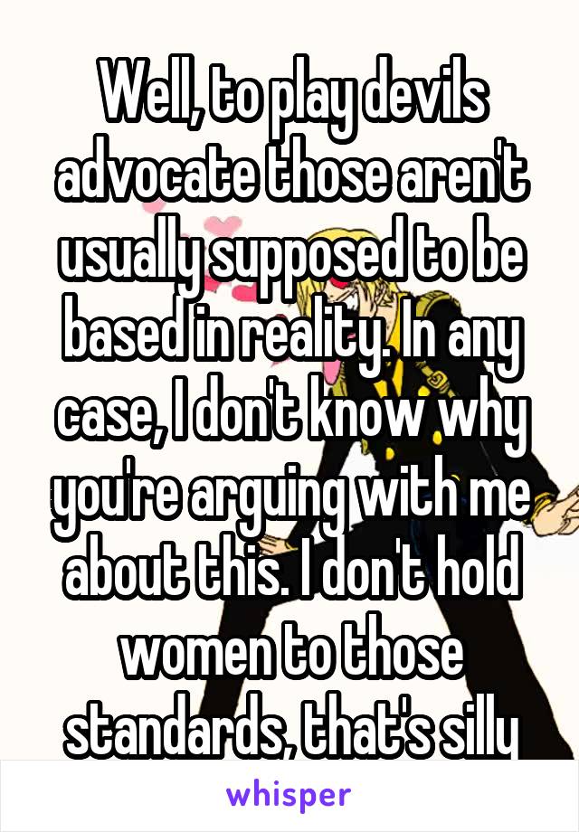 Well, to play devils advocate those aren't usually supposed to be based in reality. In any case, I don't know why you're arguing with me about this. I don't hold women to those standards, that's silly