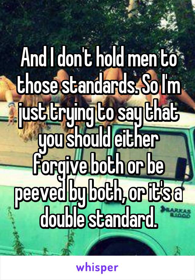 And I don't hold men to those standards. So I'm just trying to say that you should either forgive both or be peeved by both, or it's a double standard.