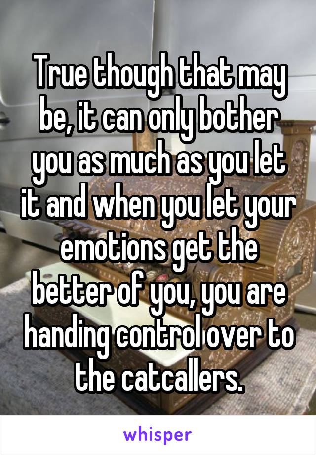 True though that may be, it can only bother you as much as you let it and when you let your emotions get the better of you, you are handing control over to the catcallers.