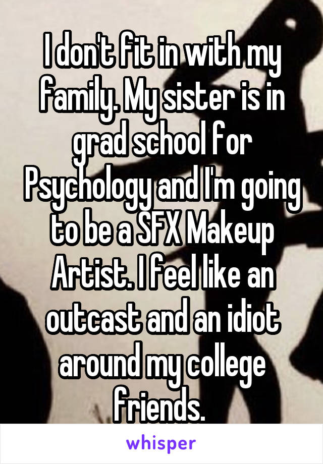 I don't fit in with my family. My sister is in grad school for Psychology and I'm going to be a SFX Makeup Artist. I feel like an outcast and an idiot around my college friends. 