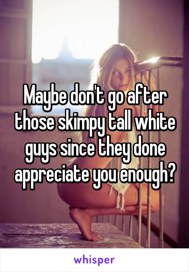Maybe don't go after those skimpy tall white guys since they done appreciate you enough?